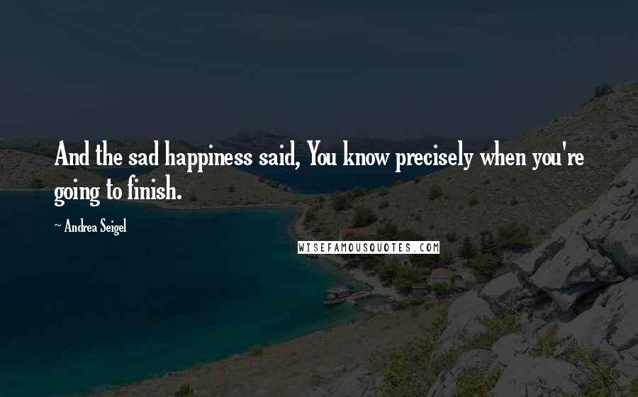 Andrea Seigel Quotes: And the sad happiness said, You know precisely when you're going to finish.