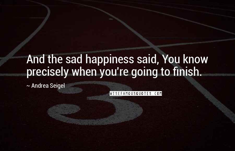 Andrea Seigel Quotes: And the sad happiness said, You know precisely when you're going to finish.