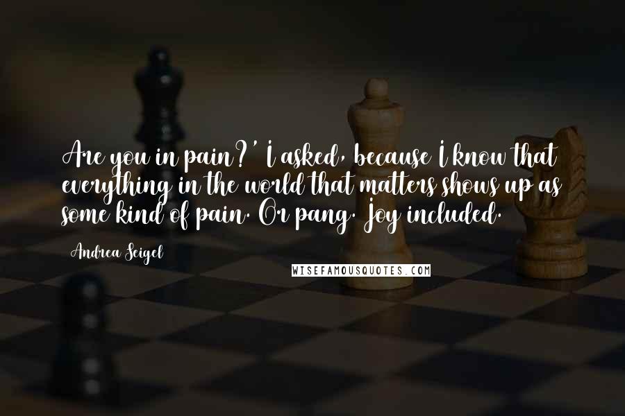 Andrea Seigel Quotes: Are you in pain?' I asked, because I know that everything in the world that matters shows up as some kind of pain. Or pang. Joy included.