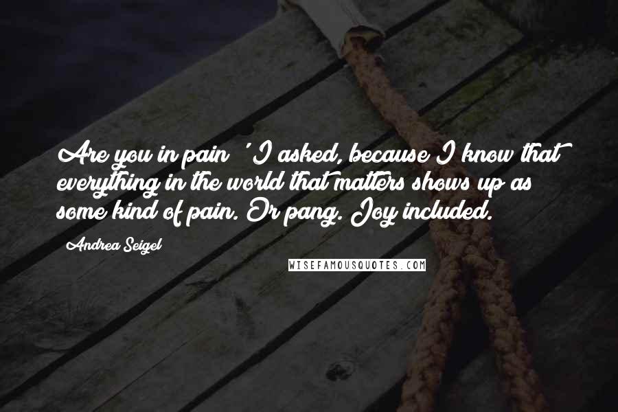 Andrea Seigel Quotes: Are you in pain?' I asked, because I know that everything in the world that matters shows up as some kind of pain. Or pang. Joy included.