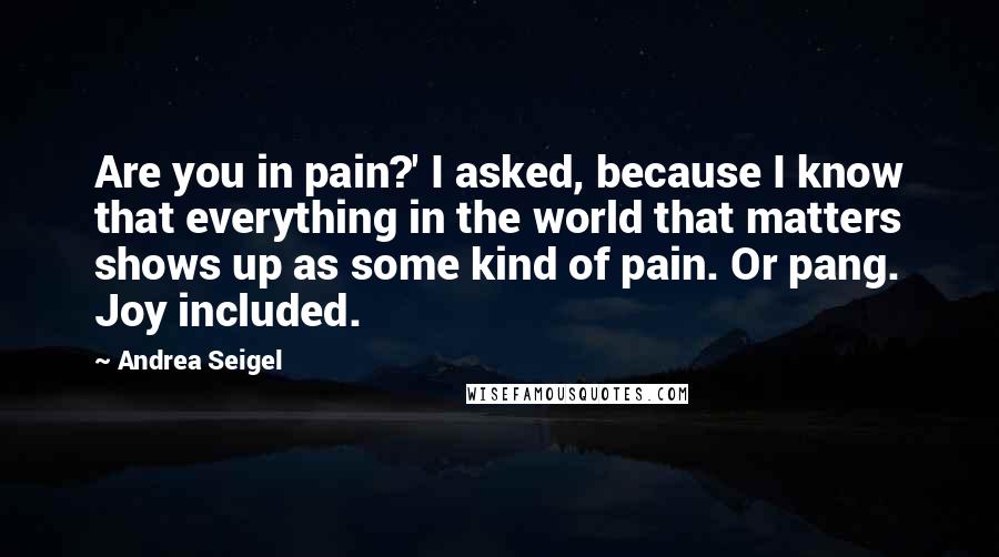 Andrea Seigel Quotes: Are you in pain?' I asked, because I know that everything in the world that matters shows up as some kind of pain. Or pang. Joy included.