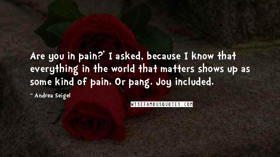 Andrea Seigel Quotes: Are you in pain?' I asked, because I know that everything in the world that matters shows up as some kind of pain. Or pang. Joy included.