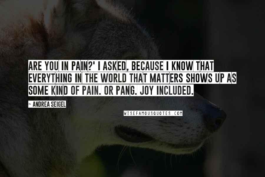 Andrea Seigel Quotes: Are you in pain?' I asked, because I know that everything in the world that matters shows up as some kind of pain. Or pang. Joy included.