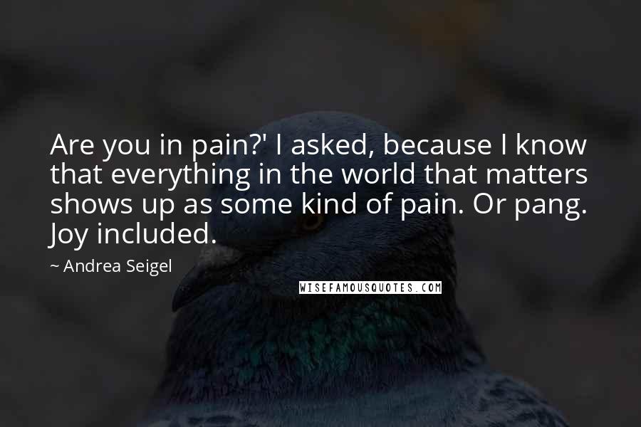 Andrea Seigel Quotes: Are you in pain?' I asked, because I know that everything in the world that matters shows up as some kind of pain. Or pang. Joy included.