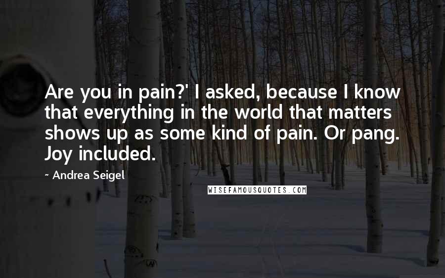 Andrea Seigel Quotes: Are you in pain?' I asked, because I know that everything in the world that matters shows up as some kind of pain. Or pang. Joy included.