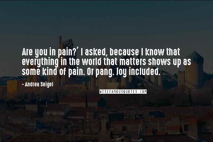 Andrea Seigel Quotes: Are you in pain?' I asked, because I know that everything in the world that matters shows up as some kind of pain. Or pang. Joy included.