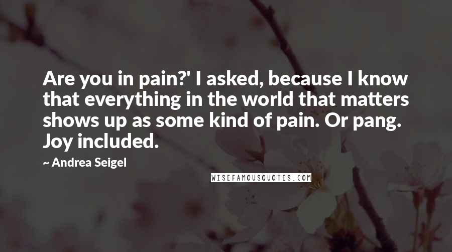 Andrea Seigel Quotes: Are you in pain?' I asked, because I know that everything in the world that matters shows up as some kind of pain. Or pang. Joy included.