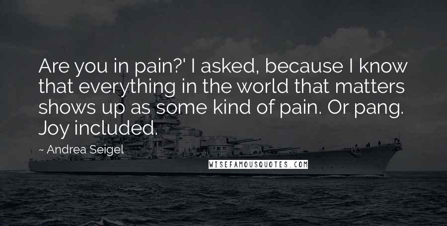 Andrea Seigel Quotes: Are you in pain?' I asked, because I know that everything in the world that matters shows up as some kind of pain. Or pang. Joy included.