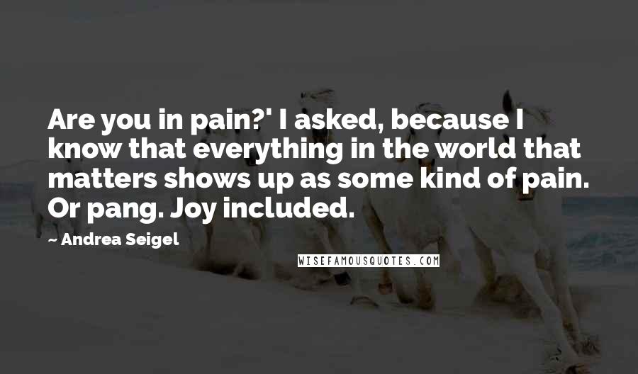 Andrea Seigel Quotes: Are you in pain?' I asked, because I know that everything in the world that matters shows up as some kind of pain. Or pang. Joy included.