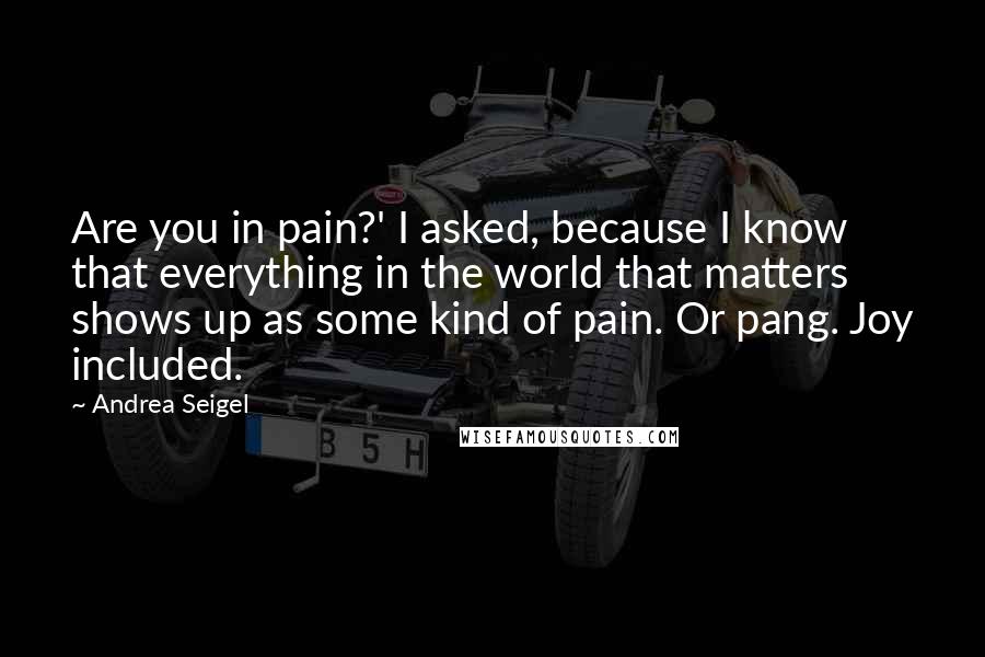 Andrea Seigel Quotes: Are you in pain?' I asked, because I know that everything in the world that matters shows up as some kind of pain. Or pang. Joy included.