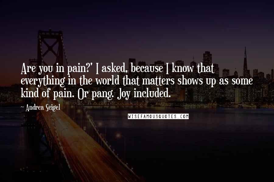 Andrea Seigel Quotes: Are you in pain?' I asked, because I know that everything in the world that matters shows up as some kind of pain. Or pang. Joy included.