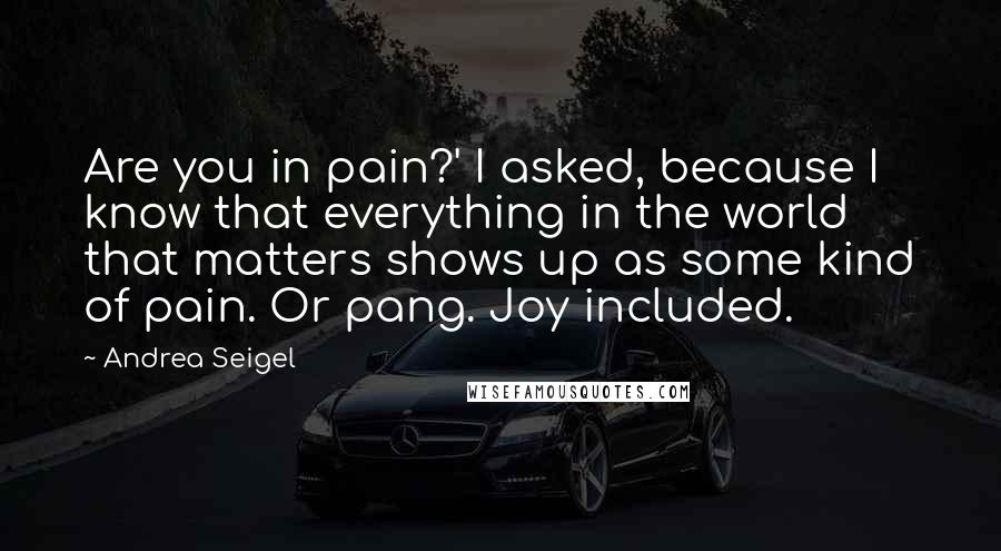 Andrea Seigel Quotes: Are you in pain?' I asked, because I know that everything in the world that matters shows up as some kind of pain. Or pang. Joy included.