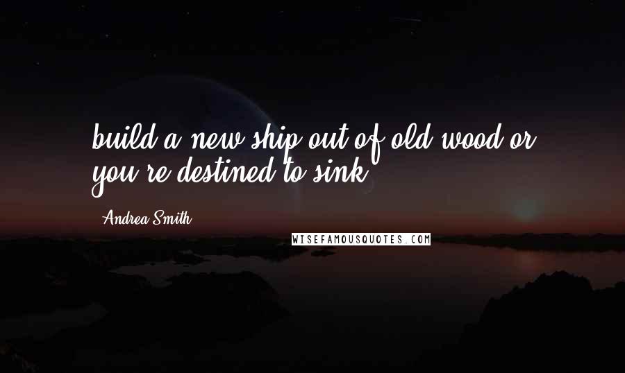 Andrea Smith Quotes: build a new ship out of old wood or you're destined to sink.