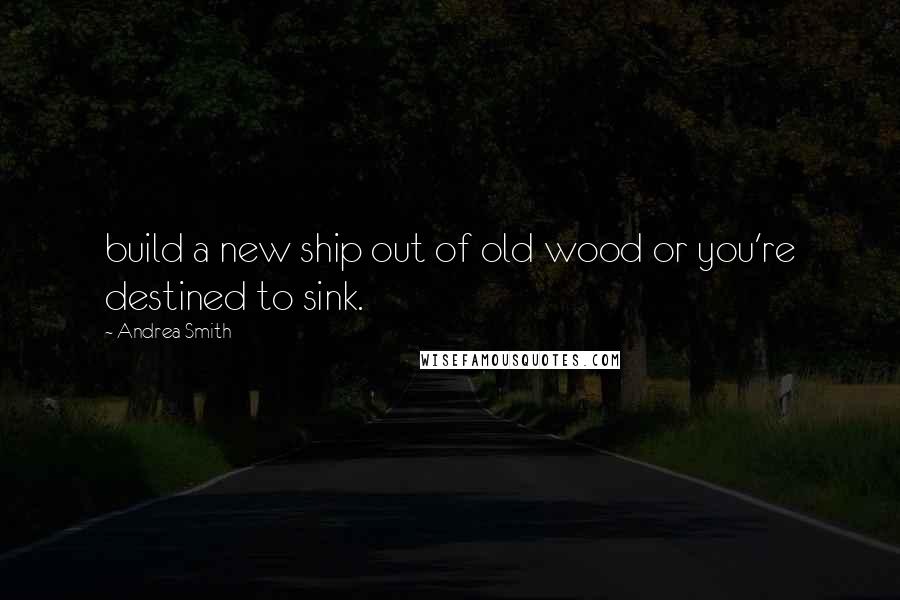 Andrea Smith Quotes: build a new ship out of old wood or you're destined to sink.