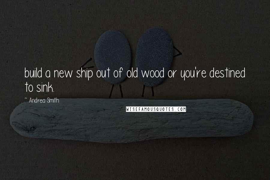 Andrea Smith Quotes: build a new ship out of old wood or you're destined to sink.
