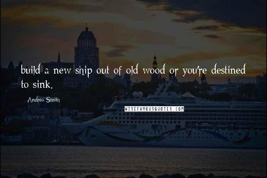 Andrea Smith Quotes: build a new ship out of old wood or you're destined to sink.