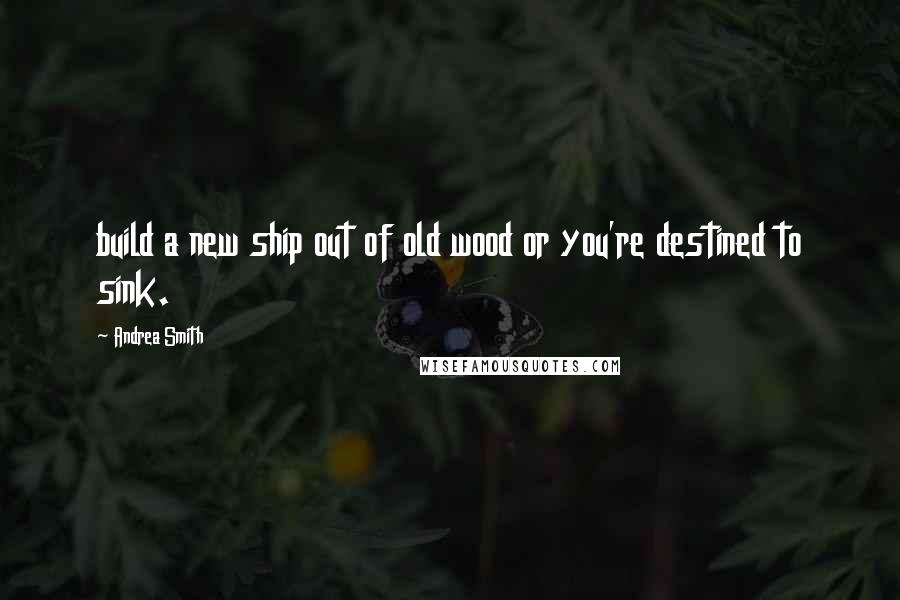 Andrea Smith Quotes: build a new ship out of old wood or you're destined to sink.