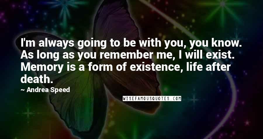 Andrea Speed Quotes: I'm always going to be with you, you know. As long as you remember me, I will exist. Memory is a form of existence, life after death.