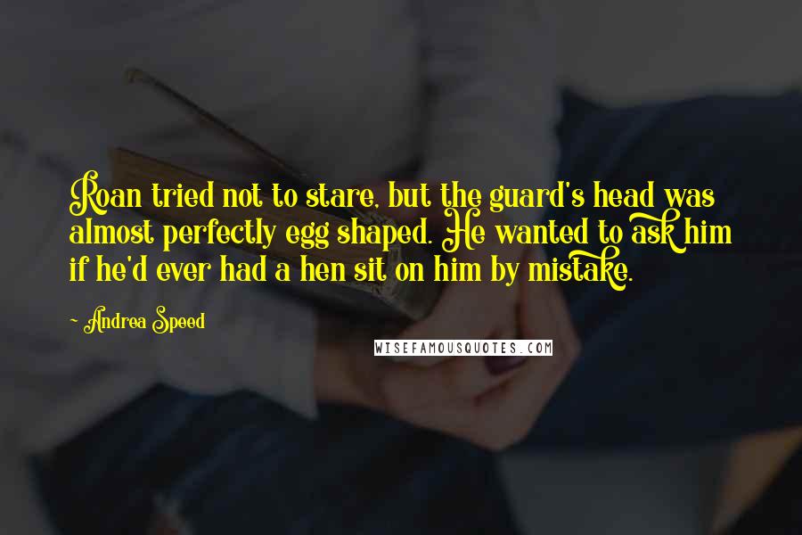 Andrea Speed Quotes: Roan tried not to stare, but the guard's head was almost perfectly egg shaped. He wanted to ask him if he'd ever had a hen sit on him by mistake.