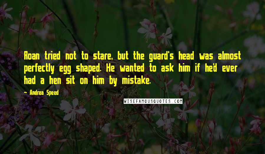 Andrea Speed Quotes: Roan tried not to stare, but the guard's head was almost perfectly egg shaped. He wanted to ask him if he'd ever had a hen sit on him by mistake.