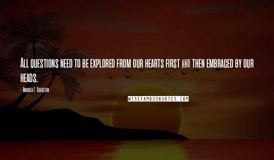 Andrea T. Goeglein Quotes: All questions need to be explored from our hearts first & then embraced by our heads.