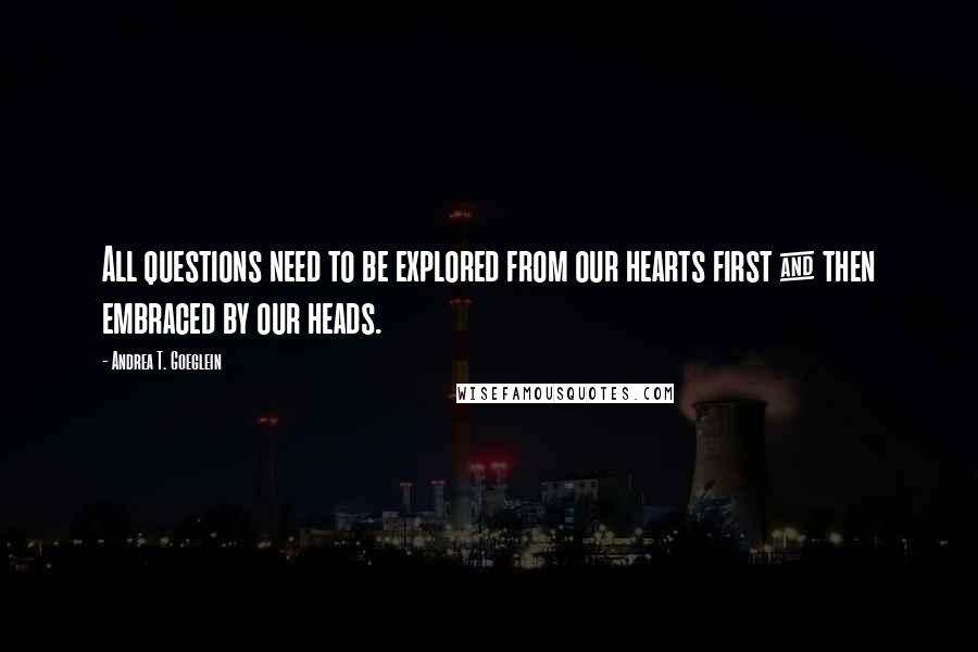 Andrea T. Goeglein Quotes: All questions need to be explored from our hearts first & then embraced by our heads.