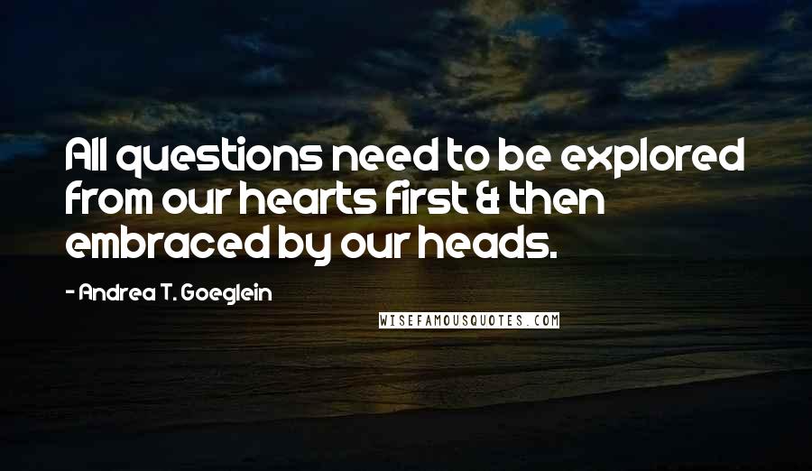 Andrea T. Goeglein Quotes: All questions need to be explored from our hearts first & then embraced by our heads.