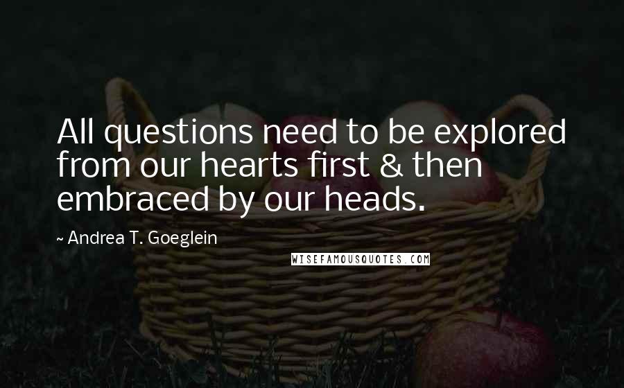 Andrea T. Goeglein Quotes: All questions need to be explored from our hearts first & then embraced by our heads.