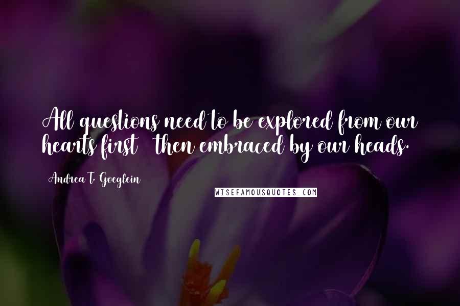 Andrea T. Goeglein Quotes: All questions need to be explored from our hearts first & then embraced by our heads.