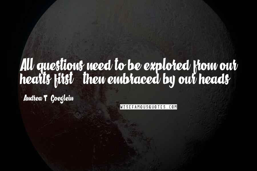 Andrea T. Goeglein Quotes: All questions need to be explored from our hearts first & then embraced by our heads.