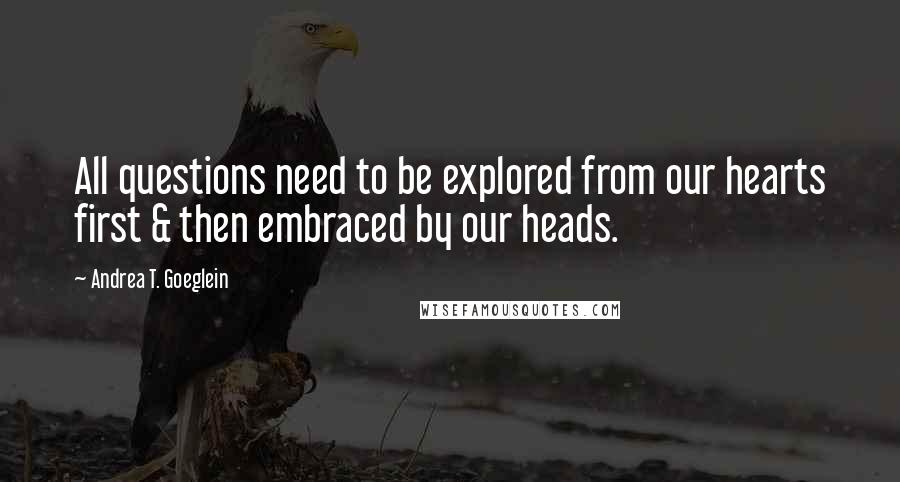 Andrea T. Goeglein Quotes: All questions need to be explored from our hearts first & then embraced by our heads.