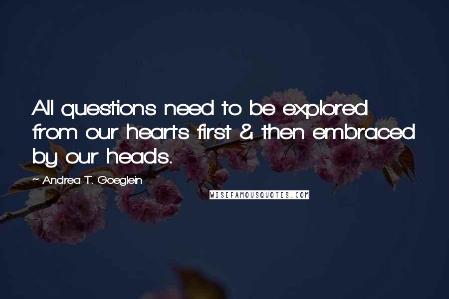 Andrea T. Goeglein Quotes: All questions need to be explored from our hearts first & then embraced by our heads.