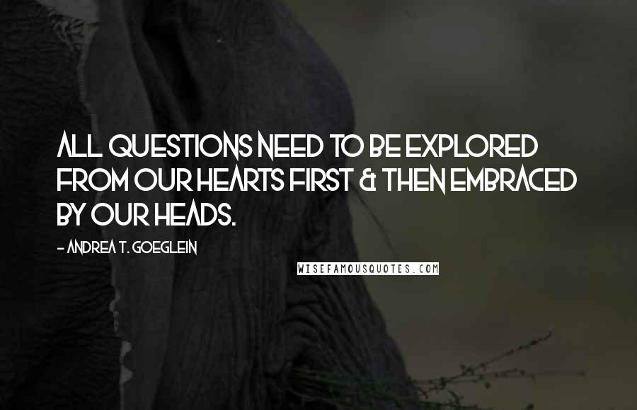 Andrea T. Goeglein Quotes: All questions need to be explored from our hearts first & then embraced by our heads.