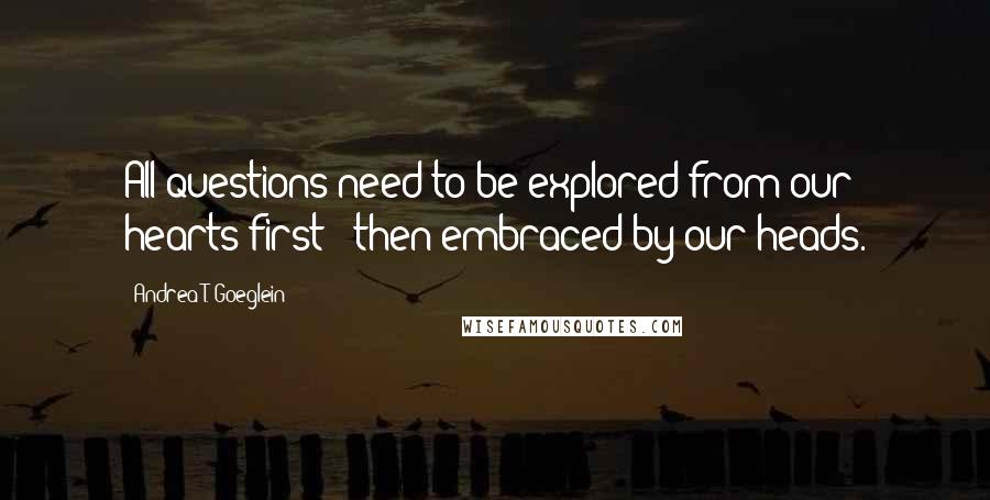 Andrea T. Goeglein Quotes: All questions need to be explored from our hearts first & then embraced by our heads.