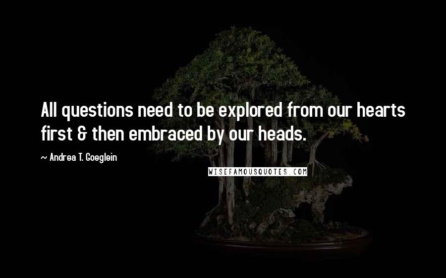 Andrea T. Goeglein Quotes: All questions need to be explored from our hearts first & then embraced by our heads.