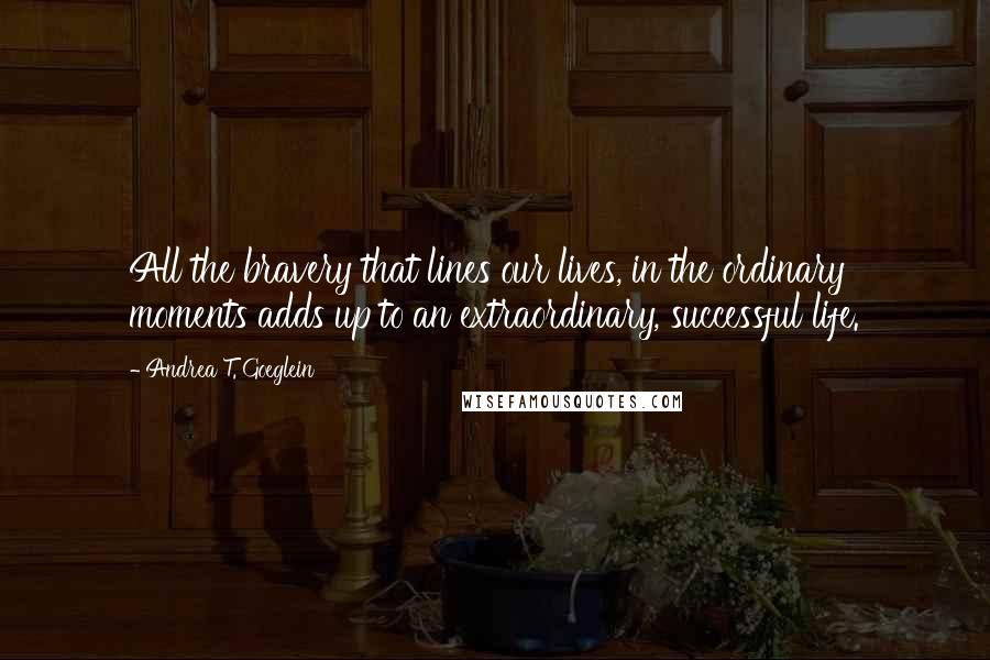 Andrea T. Goeglein Quotes: All the bravery that lines our lives, in the ordinary moments adds up to an extraordinary, successful life.