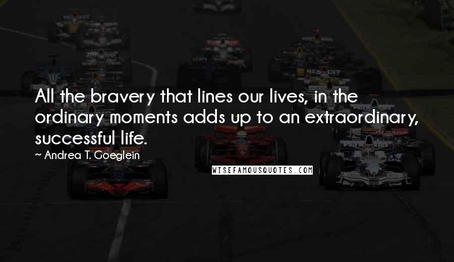 Andrea T. Goeglein Quotes: All the bravery that lines our lives, in the ordinary moments adds up to an extraordinary, successful life.