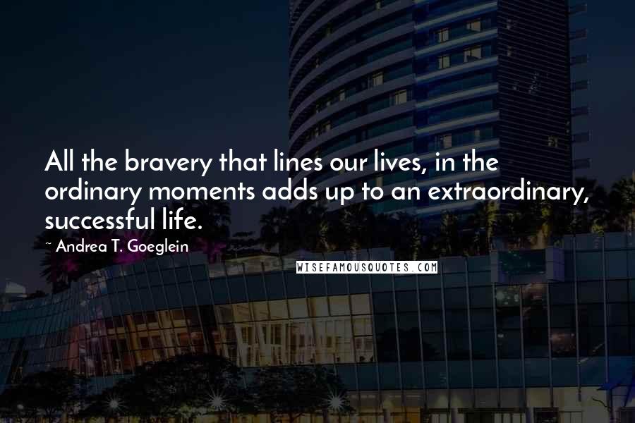 Andrea T. Goeglein Quotes: All the bravery that lines our lives, in the ordinary moments adds up to an extraordinary, successful life.
