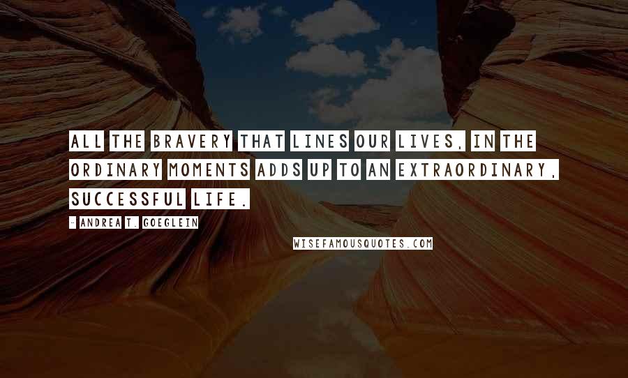 Andrea T. Goeglein Quotes: All the bravery that lines our lives, in the ordinary moments adds up to an extraordinary, successful life.