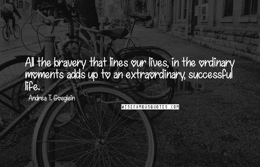 Andrea T. Goeglein Quotes: All the bravery that lines our lives, in the ordinary moments adds up to an extraordinary, successful life.