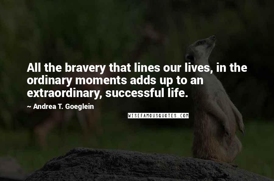 Andrea T. Goeglein Quotes: All the bravery that lines our lives, in the ordinary moments adds up to an extraordinary, successful life.