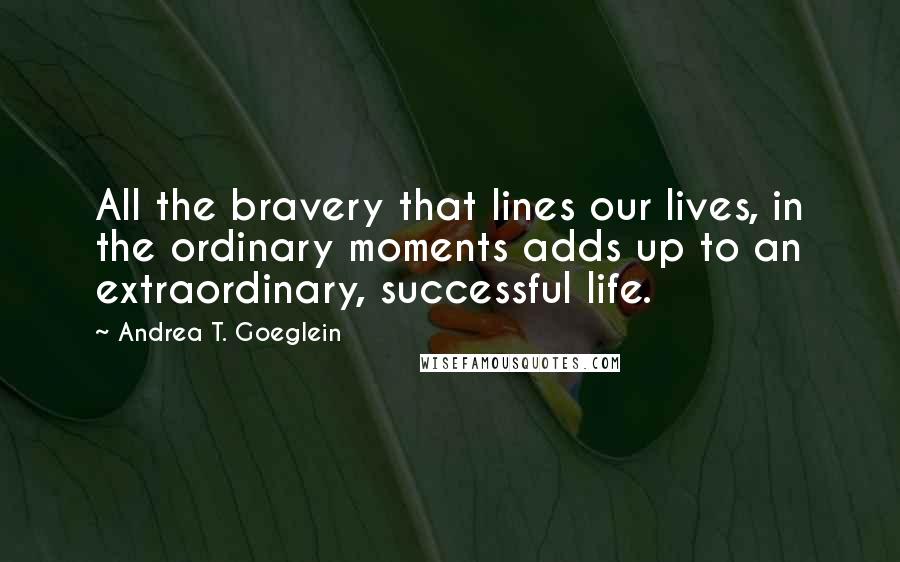 Andrea T. Goeglein Quotes: All the bravery that lines our lives, in the ordinary moments adds up to an extraordinary, successful life.