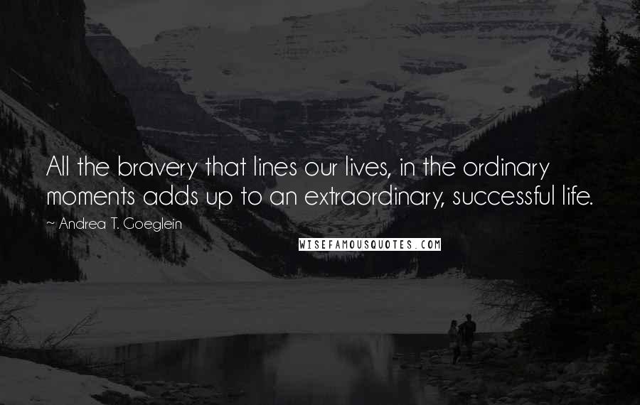 Andrea T. Goeglein Quotes: All the bravery that lines our lives, in the ordinary moments adds up to an extraordinary, successful life.