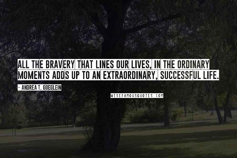 Andrea T. Goeglein Quotes: All the bravery that lines our lives, in the ordinary moments adds up to an extraordinary, successful life.