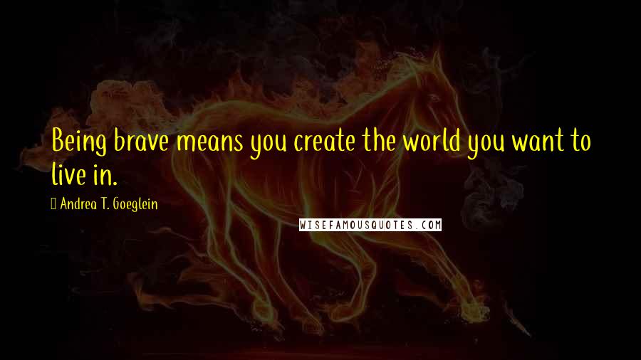 Andrea T. Goeglein Quotes: Being brave means you create the world you want to live in.