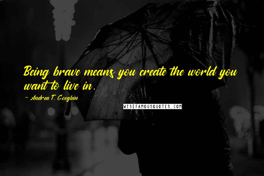 Andrea T. Goeglein Quotes: Being brave means you create the world you want to live in.