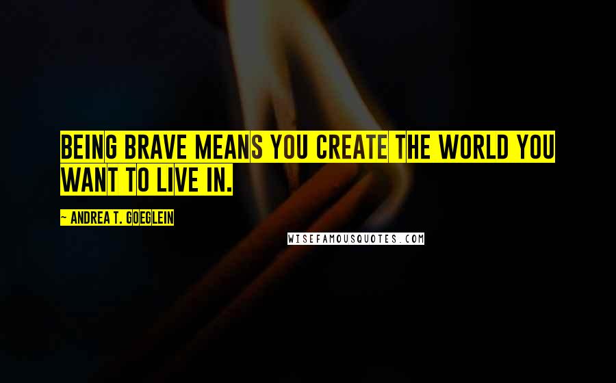 Andrea T. Goeglein Quotes: Being brave means you create the world you want to live in.