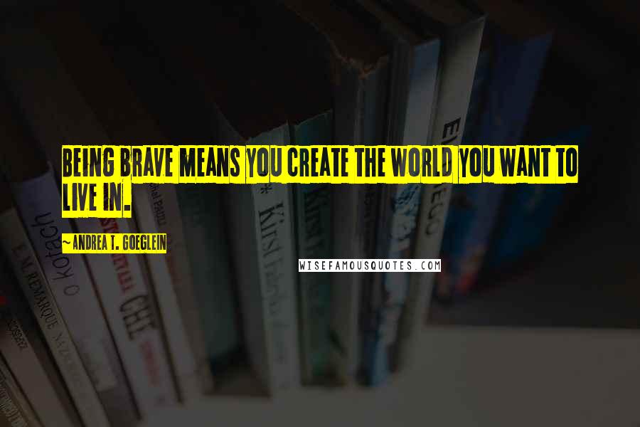 Andrea T. Goeglein Quotes: Being brave means you create the world you want to live in.