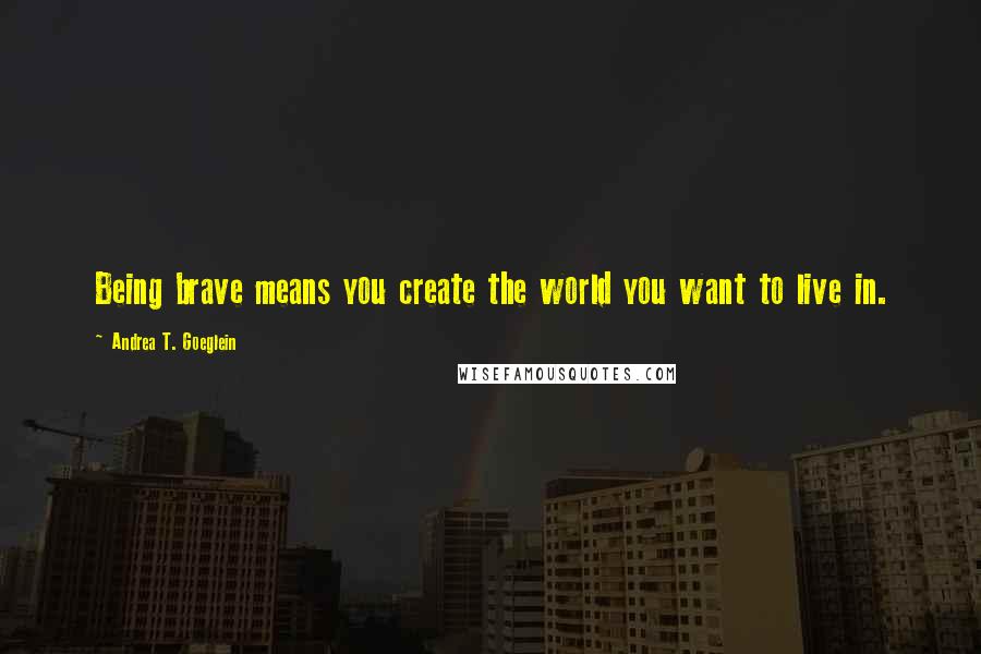 Andrea T. Goeglein Quotes: Being brave means you create the world you want to live in.