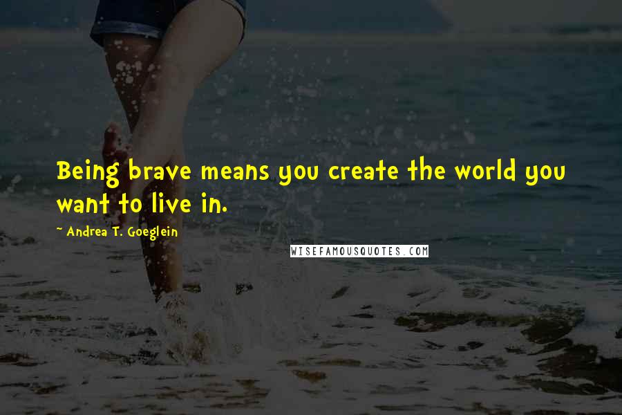 Andrea T. Goeglein Quotes: Being brave means you create the world you want to live in.